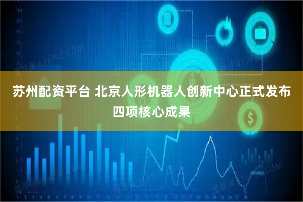 苏州配资平台 北京人形机器人创新中心正式发布四项核心成果