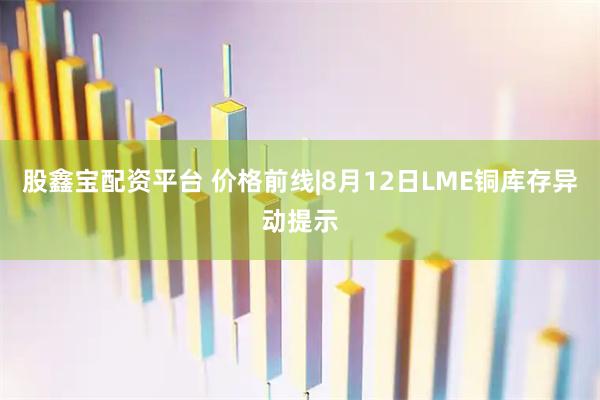 股鑫宝配资平台 价格前线|8月12日LME铜库存异动提示