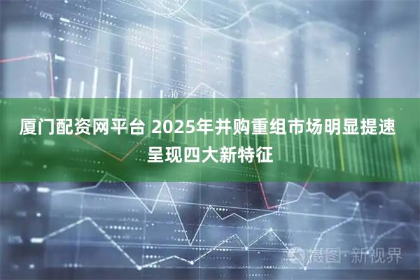 厦门配资网平台 2025年并购重组市场明显提速 呈现四大新特征