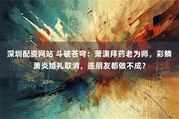 深圳配资网站 斗破苍穹：萧潇拜药老为师，彩鳞萧炎婚礼取消，连朋友都做不成？