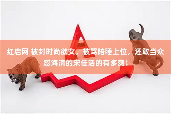 红启网 被封时尚欲女，被骂陪睡上位，还敢当众怼海清的宋佳活的有多爽！