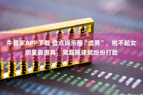 牛管家APP下载 盘点娱乐圈“虚男”，抱不起女明星靠道具，吴磊陈建斌纷纷打脸