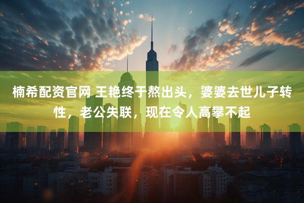 楠希配资官网 王艳终于熬出头，婆婆去世儿子转性，老公失联，现在令人高攀不起
