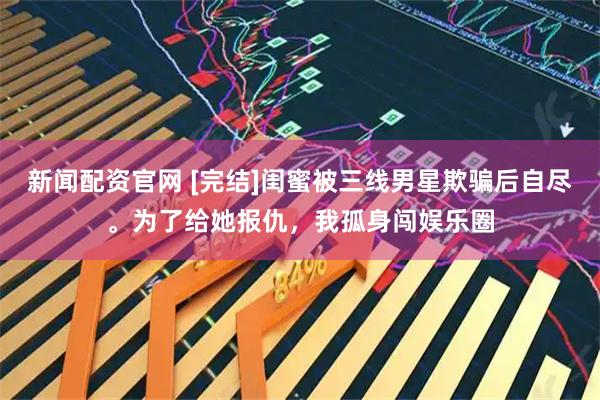 新闻配资官网 [完结]闺蜜被三线男星欺骗后自尽。为了给她报仇，我孤身闯娱乐圈