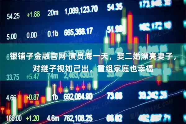 银铺子金融官网 演员海一天，娶二婚漂亮妻子，对继子视如己出，重组家庭也幸福