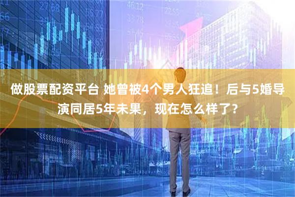 做股票配资平台 她曾被4个男人狂追！后与5婚导演同居5年未果，现在怎么样了？