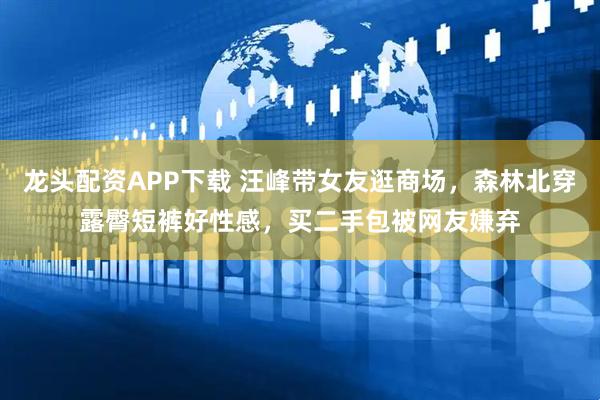 龙头配资APP下载 汪峰带女友逛商场，森林北穿露臀短裤好性感，买二手包被网友嫌弃