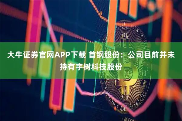 大牛证券官网APP下载 首钢股份：公司目前并未持有宇树科技股份