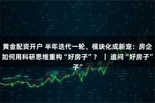 黄金配资开户 半年迭代一轮、模块化成新宠：房企如何用科研思维重构“好房子”？ ｜ 追问“好房子”