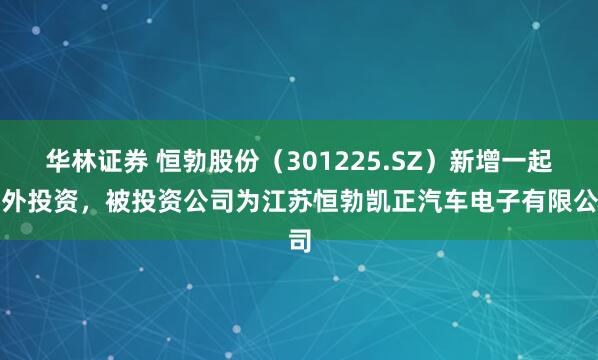 华林证券 恒勃股份（301225.SZ）新增一起对外投资，被投资公司为江苏恒勃凯正汽车电子有限公司
