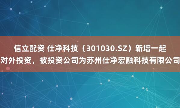 信立配资 仕净科技（301030.SZ）新增一起对外投资，被投资公司为苏州仕净宏融科技有限公司