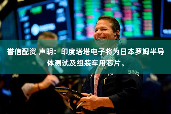 誉信配资 声明：印度塔塔电子将为日本罗姆半导体测试及组装车用芯片。